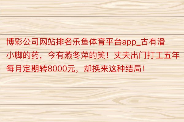 博彩公司网站排名乐鱼体育平台app_古有潘小脚的药，今有燕冬萍的笑！丈夫出门打工五年每月定期转8000元，却换来这种结局！