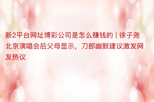 新2平台网址博彩公司是怎么赚钱的 | 徐子尧北京演唱会后父母显示，刀郎幽默建议激发网友热议