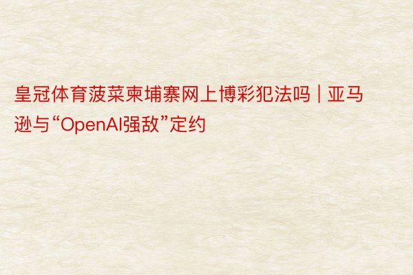 皇冠体育菠菜柬埔寨网上博彩犯法吗 | 亚马逊与“OpenAI强敌”定约