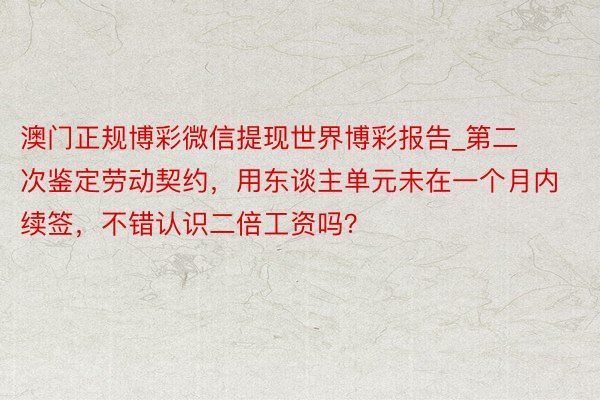 澳门正规博彩微信提现世界博彩报告_第二次鉴定劳动契约，用东谈主单元未在一个月内续签，不错认识二倍工资吗？