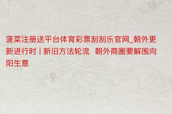 菠菜注册送平台体育彩票刮刮乐官网_朝外更新进行时 | 新旧方法轮流 朝外商圈要解围向阳生意